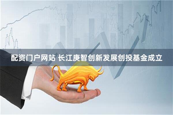 配资门户网站 长江庚智创新发展创投基金成立