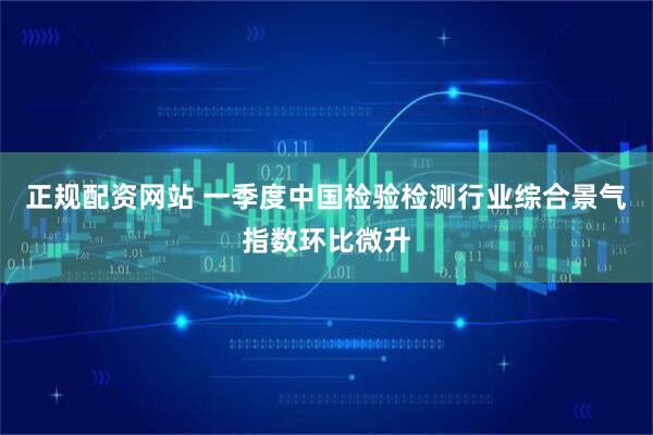 正规配资网站 一季度中国检验检测行业综合景气指数环比微升