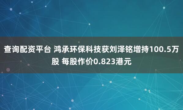 查询配资平台 鸿承环保科技获刘泽铭增持100.5万股 每股作价0.823港元