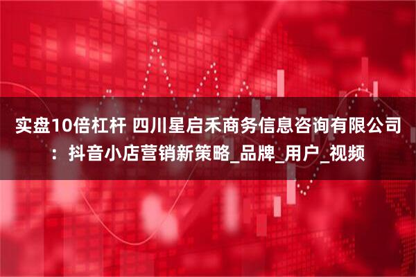 实盘10倍杠杆 四川星启禾商务信息咨询有限公司:抖音小店营销新策略_品牌_用户_视频