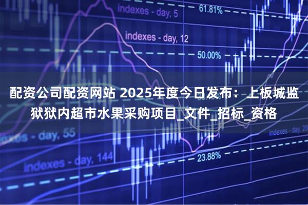 配资公司配资网站 2025年度今日发布：上板城监狱狱内超市水果采购项目_文件_招标_资格