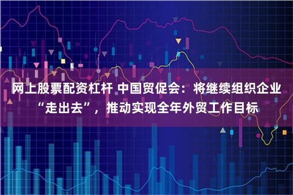 网上股票配资杠杆 中国贸促会：将继续组织企业“走出去”，推动实现全年外贸工作目标