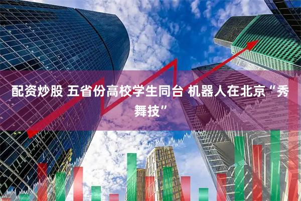 配资炒股 五省份高校学生同台 机器人在北京“秀舞技”