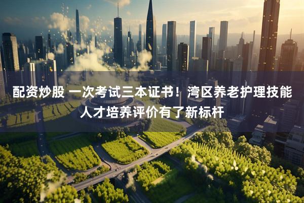配资炒股 一次考试三本证书！湾区养老护理技能人才培养评价有了新标杆