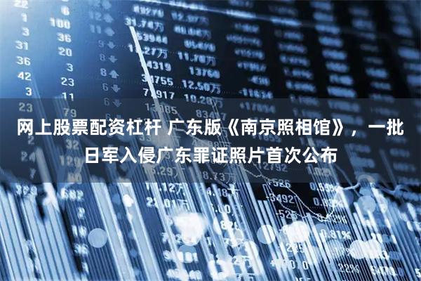 网上股票配资杠杆 广东版《南京照相馆》，一批日军入侵广东罪证照片首次公布