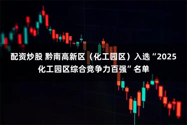 配资炒股 黔南高新区（化工园区）入选“2025化工园区综合竞争力百强”名单