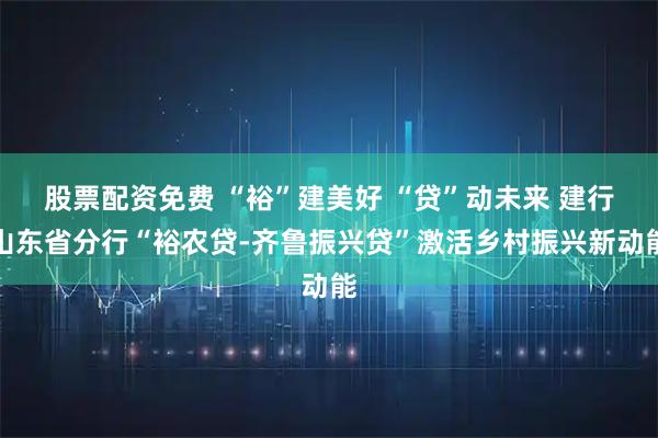 股票配资免费 “裕”建美好 “贷”动未来 建行山东省分行“裕农贷-齐鲁振兴贷”激活乡村振兴新动能