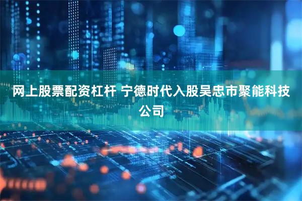 网上股票配资杠杆 宁德时代入股吴忠市聚能科技公司