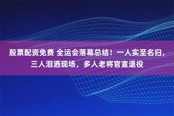 股票配资免费 全运会落幕总结!一人实至名归,三人泪洒现场,多人老将官宣退役