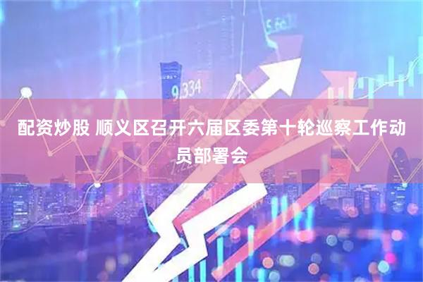配资炒股 顺义区召开六届区委第十轮巡察工作动员部署会