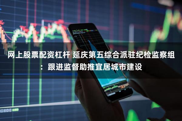 网上股票配资杠杆 延庆第五综合派驻纪检监察组：跟进监督助推宜居城市建设