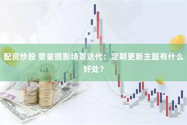 配资炒股 婴童摄影场景迭代：定期更新主题有什么好处？