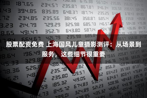 股票配资免费 上海国风儿童摄影测评：从场景到服务，这些细节很重要