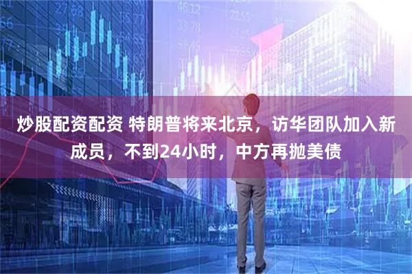 炒股配资配资 特朗普将来北京，访华团队加入新成员，不到24小时，中方再抛美债