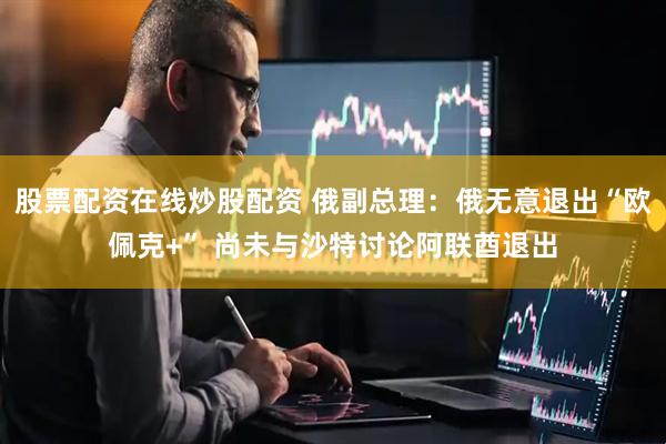 股票配资在线炒股配资 俄副总理：俄无意退出“欧佩克+” 尚未与沙特讨论阿联酋退出