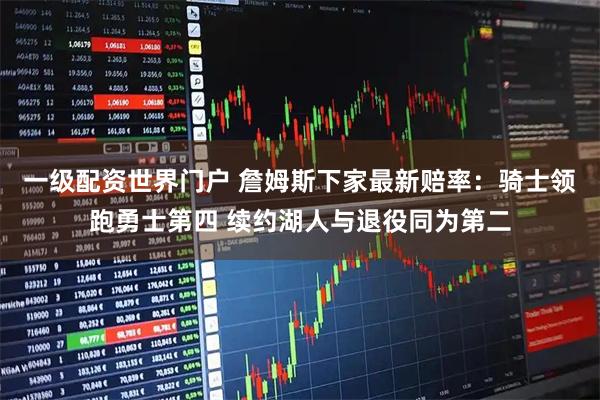 一级配资世界门户 詹姆斯下家最新赔率：骑士领跑勇士第四 续约湖人与退役同为第二
