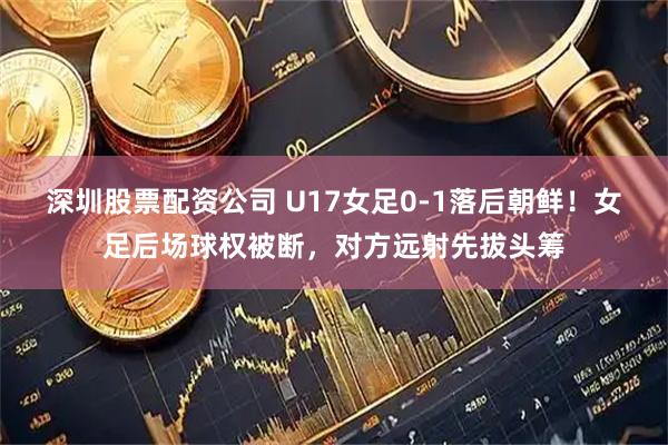 深圳股票配资公司 U17女足0-1落后朝鲜！女足后场球权被断，对方远射先拔头筹
