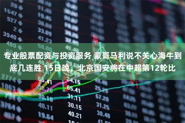 专业股票配资与投资服务 蒙哥马利说不关心海牛到底几连胜 15日晚，北京国安将在中超第12轮比