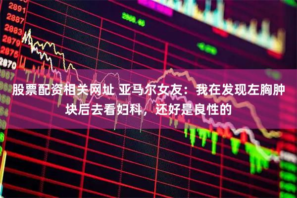 股票配资相关网址 亚马尔女友：我在发现左胸肿块后去看妇科，还好是良性的