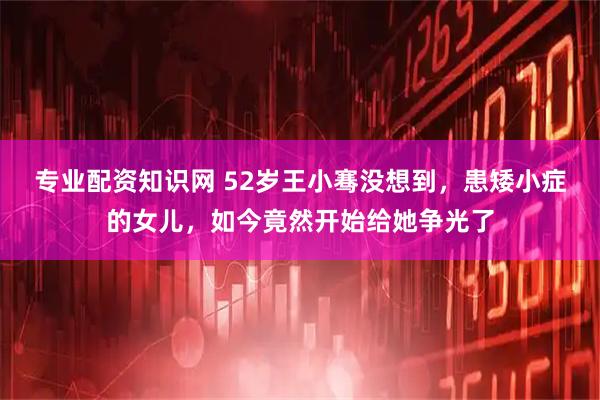 专业配资知识网 52岁王小骞没想到，患矮小症的女儿，如今竟然开始给她争光了