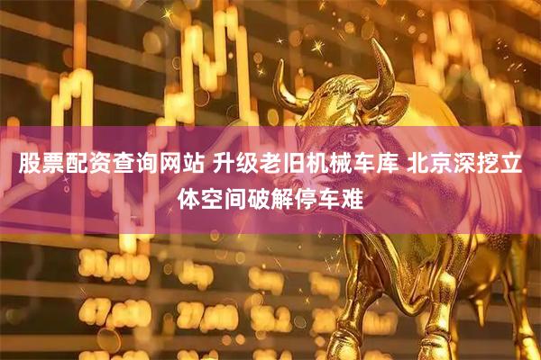 股票配资查询网站 升级老旧机械车库 北京深挖立体空间破解停车难