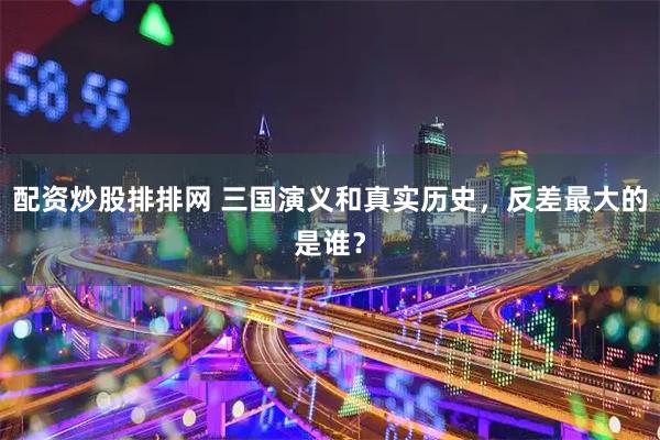 配资炒股排排网 三国演义和真实历史，反差最大的是谁？