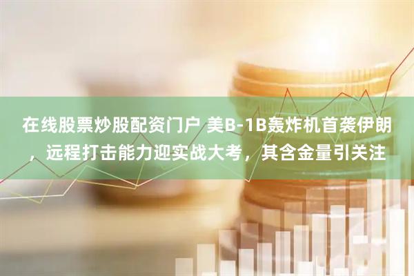 在线股票炒股配资门户 美B-1B轰炸机首袭伊朗，远程打击能力迎实战大考，其含金量引关注