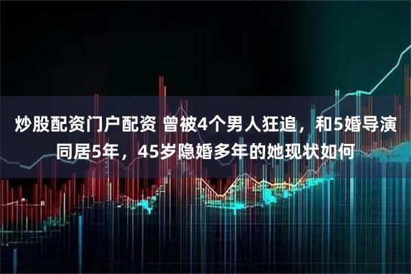 炒股配资门户配资 曾被4个男人狂追，和5婚导演同居5年，45岁隐婚多年的她现状如何