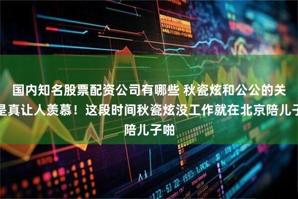 国内知名股票配资公司有哪些 秋瓷炫和公公的关系是真让人羡慕！这段时间秋瓷炫没工作就在北京陪儿子啪