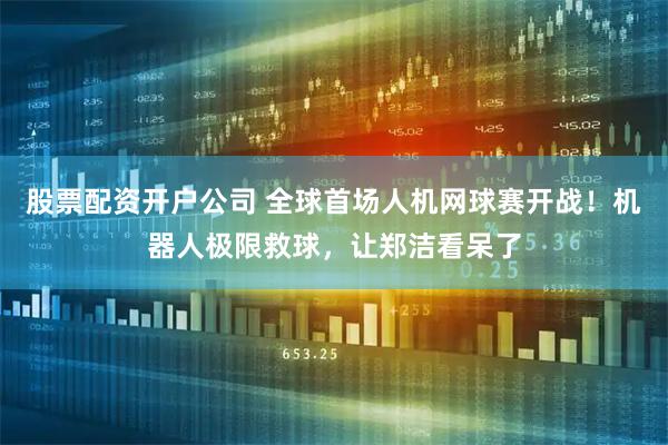 股票配资开户公司 全球首场人机网球赛开战！机器人极限救球，让郑洁看呆了