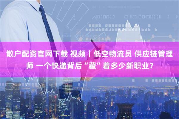 散户配资官网下载 视频丨低空物流员 供应链管理师 一个快递背后“藏”着多少新职业?