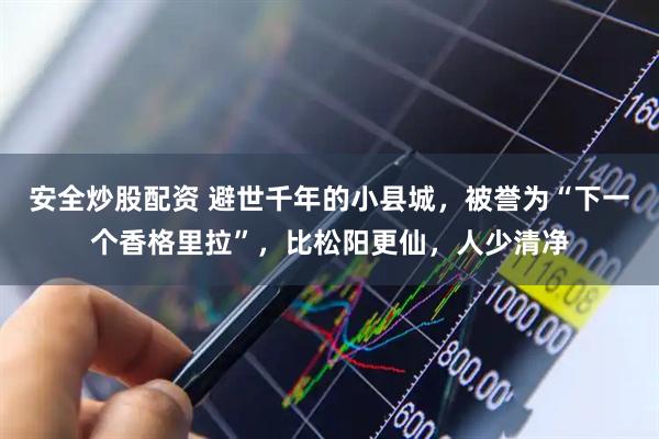 安全炒股配资 避世千年的小县城，被誉为“下一个香格里拉”，比松阳更仙，人少清净