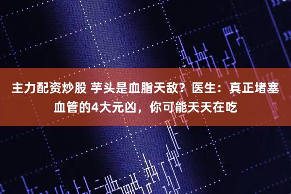 主力配资炒股 芋头是血脂天敌？医生：真正堵塞血管的4大元凶，你可能天天在吃