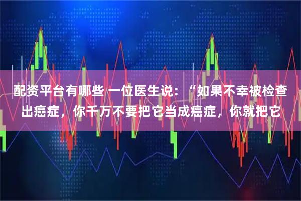配资平台有哪些 一位医生说：“如果不幸被检查出癌症，你千万不要把它当成癌症，你就把它